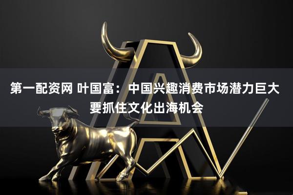 第一配资网 叶国富：中国兴趣消费市场潜力巨大 要抓住文化出海机会