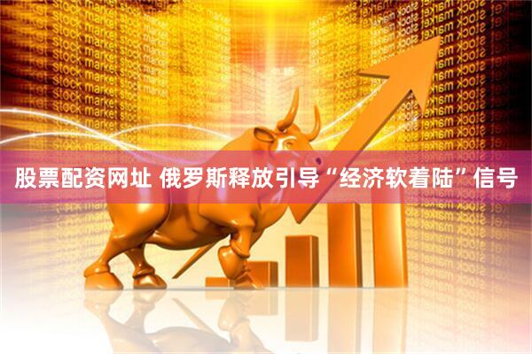 股票配资网址 俄罗斯释放引导“经济软着陆”信号