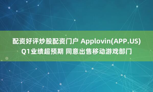 配资好评炒股配资门户 Applovin(APP.US)Q1业绩超预期 同意出售移动游戏部门